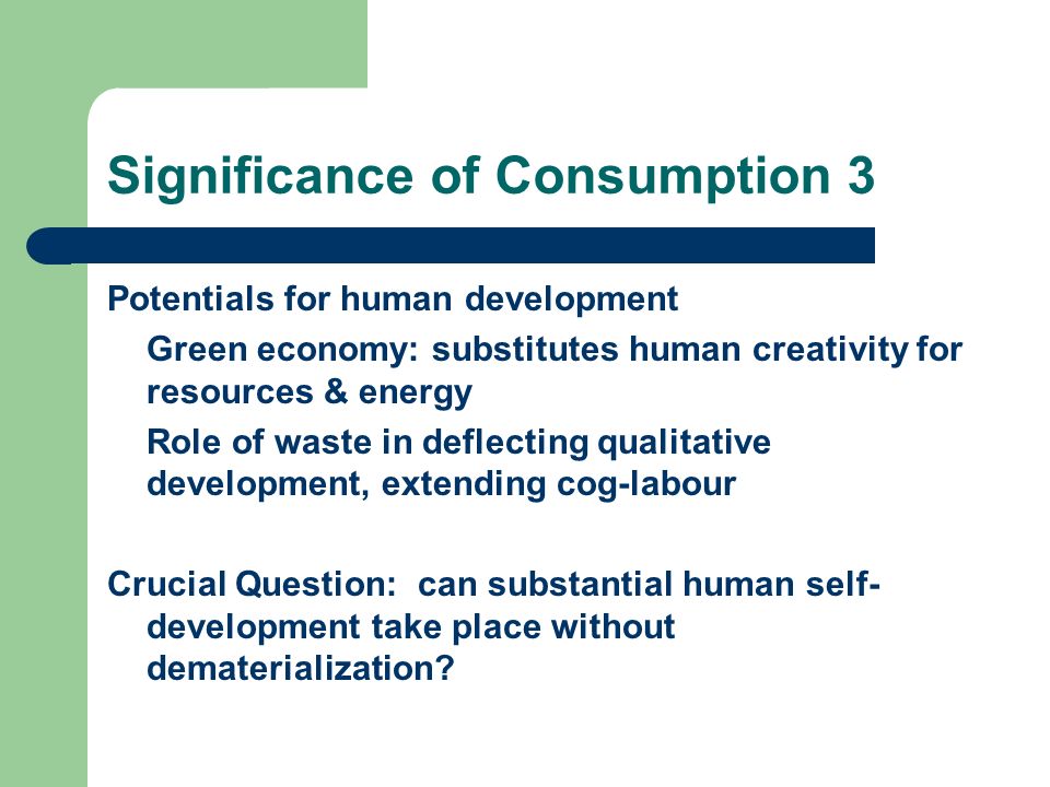 Significance of Consumption 3 Potentials for human development Green economy: substitutes human creativity for resources & energy Role of waste in deflecting qualitative development, extending cog-labour Crucial Question: can substantial human self- development take place without dematerialization