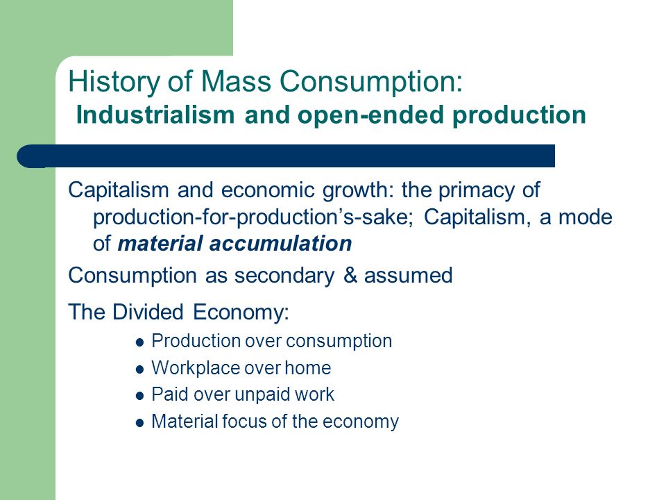 History of Mass Consumption: Industrialism and open-ended production Capitalism and economic growth: the primacy of production-for-productions-sake; Capitalism, a mode of material accumulation Consumption as secondary & assumed The Divided Economy: Production over consumption Workplace over home Paid over unpaid work Material focus of the economy