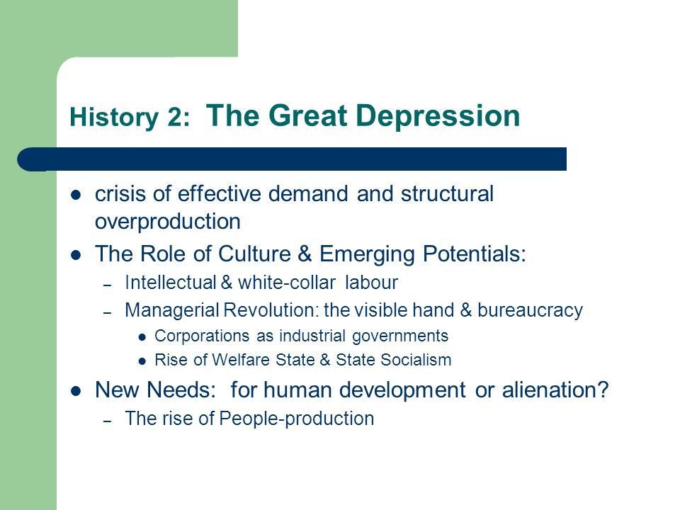 History 2: The Great Depression crisis of effective demand and structural overproduction The Role of Culture & Emerging Potentials: – Intellectual & white-collar labour – Managerial Revolution: the visible hand & bureaucracy Corporations as industrial governments Rise of Welfare State & State Socialism New Needs: for human development or alienation.