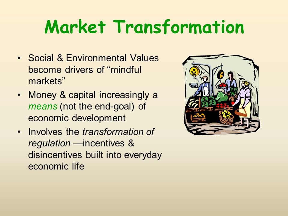 Market Transformation Social & Environmental Values become drivers of mindful markets Money & capital increasingly a means (not the end-goal) of economic development Involves the transformation of regulation incentives & disincentives built into everyday economic life