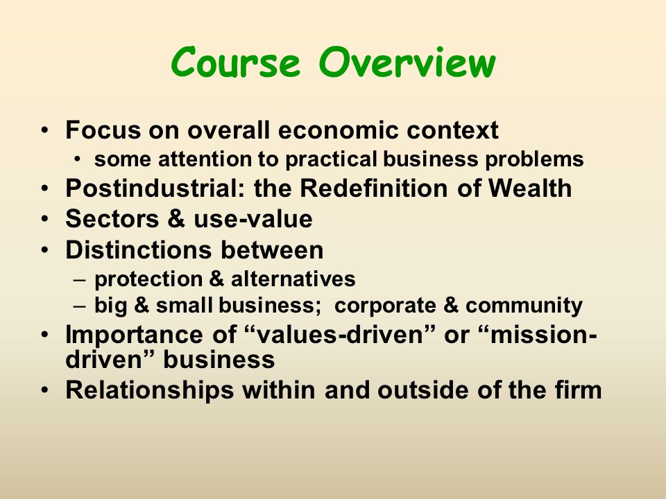 Course Overview Focus on overall economic context some attention to practical business problems Postindustrial: the Redefinition of Wealth Sectors & use-value Distinctions between –protection & alternatives –big & small business; corporate & community Importance of values-driven or mission- driven business Relationships within and outside of the firm