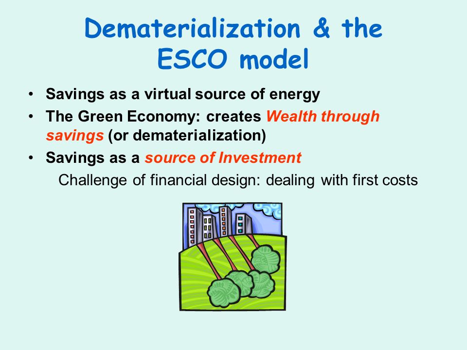 Dematerialization & the ESCO model Savings as a virtual source of energy The Green Economy: creates Wealth through savings (or dematerialization) Savings as a source of Investment Challenge of financial design: dealing with first costs