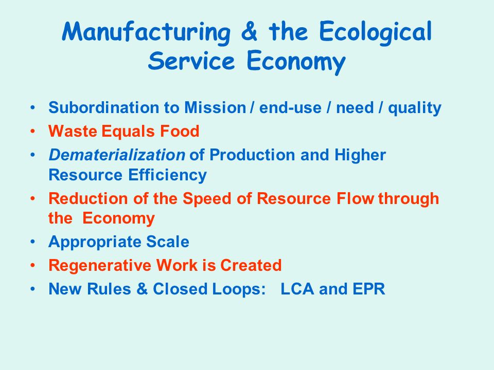 Manufacturing & the Ecological Service Economy Subordination to Mission / end-use / need / quality Waste Equals Food Dematerialization of Production and Higher Resource Efficiency Reduction of the Speed of Resource Flow through the Economy Appropriate Scale Regenerative Work is Created New Rules & Closed Loops: LCA and EPR