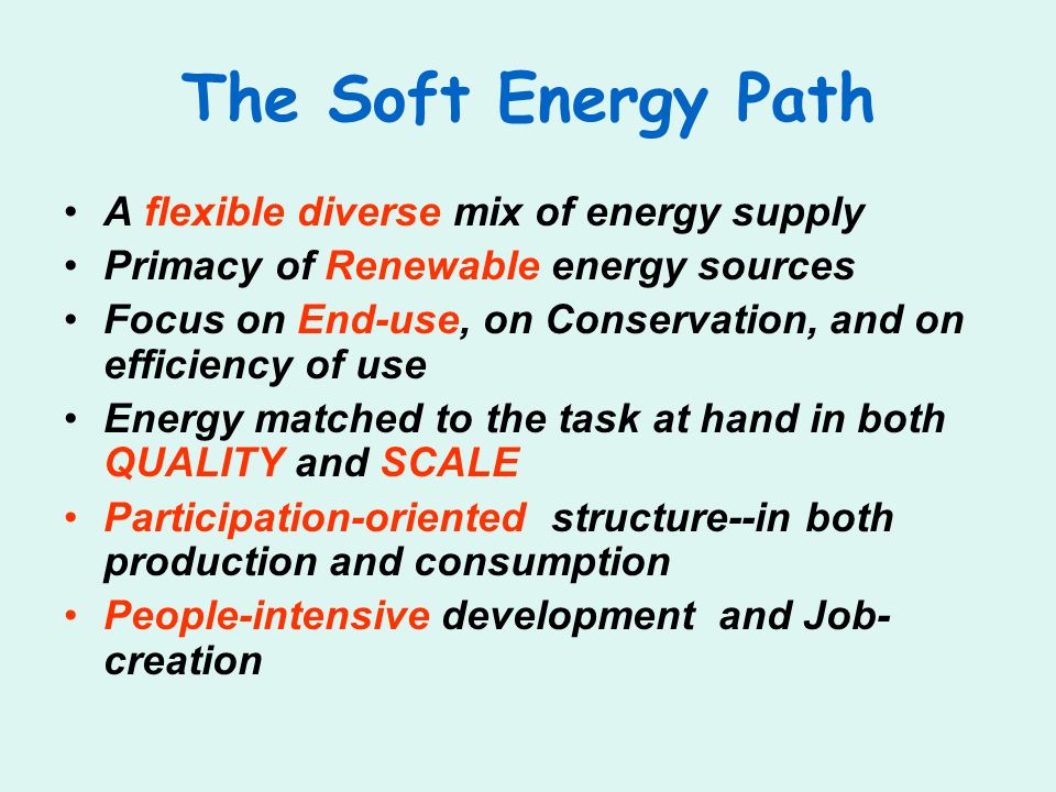 The Soft Energy Path A flexible diverse mix of energy supply Primacy of Renewable energy sources Focus on End-use, on Conservation, and on efficiency of use Energy matched to the task at hand in both QUALITY and SCALE Participation-oriented structure--in both production and consumption People-intensive development and Job- creation