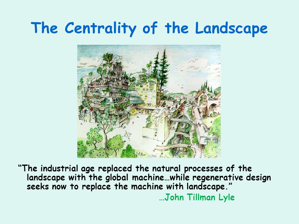 The Centrality of the Landscape The industrial age replaced the natural processes of the landscape with the global machine…while regenerative design seeks now to replace the machine with landscape.