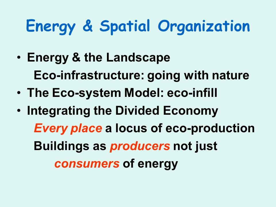 Energy & Spatial Organization Energy & the Landscape Eco-infrastructure: going with nature The Eco-system Model: eco-infill Integrating the Divided Economy Every place a locus of eco-production Buildings as producers not just consumers of energy