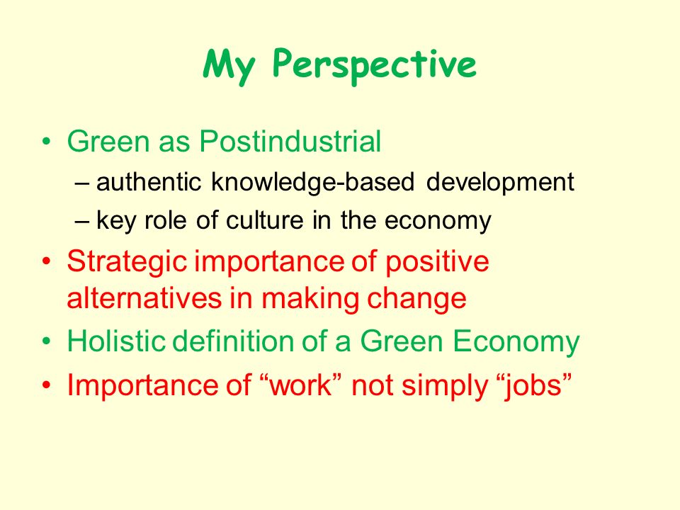 My Perspective Green as Postindustrial –authentic knowledge-based development –key role of culture in the economy Strategic importance of positive alternatives in making change Holistic definition of a Green Economy Importance of work not simply jobs