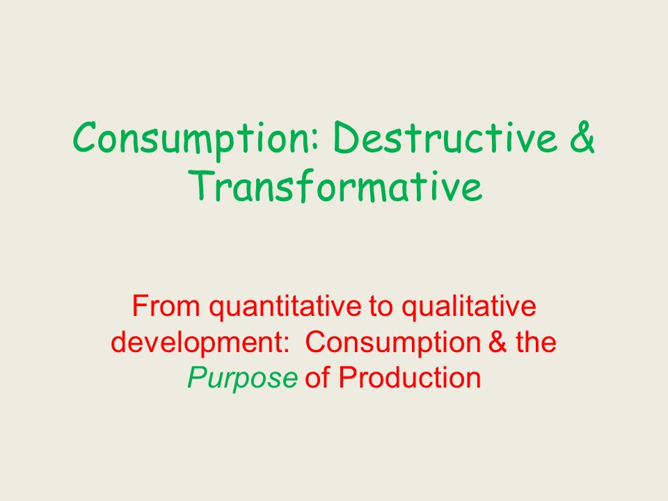 Consumption: Destructive & Transformative From quantitative to qualitative development: Consumption & the Purpose of Production