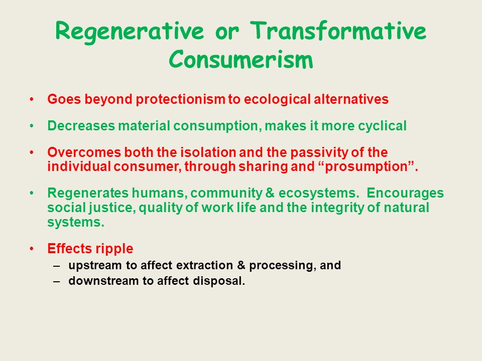Regenerative or Transformative Consumerism Goes beyond protectionism to ecological alternatives Decreases material consumption, makes it more cyclical Overcomes both the isolation and the passivity of the individual consumer, through sharing and prosumption.