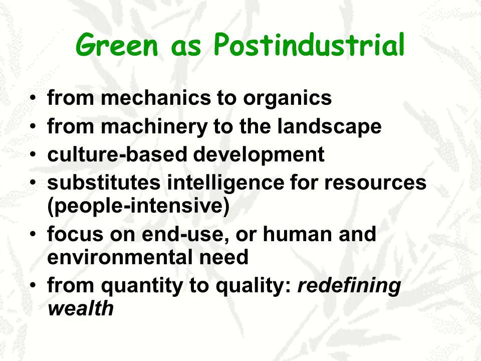 Green as Postindustrial from mechanics to organics from machinery to the landscape culture-based development substitutes intelligence for resources (people-intensive) focus on end-use, or human and environmental need from quantity to quality: redefining wealth