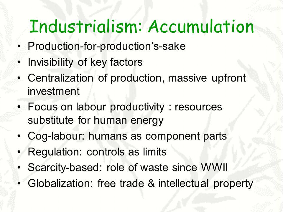Industrialism: Accumulation Production-for-productions-sake Invisibility of key factors Centralization of production, massive upfront investment Focus on labour productivity : resources substitute for human energy Cog-labour: humans as component parts Regulation: controls as limits Scarcity-based: role of waste since WWII Globalization: free trade & intellectual property