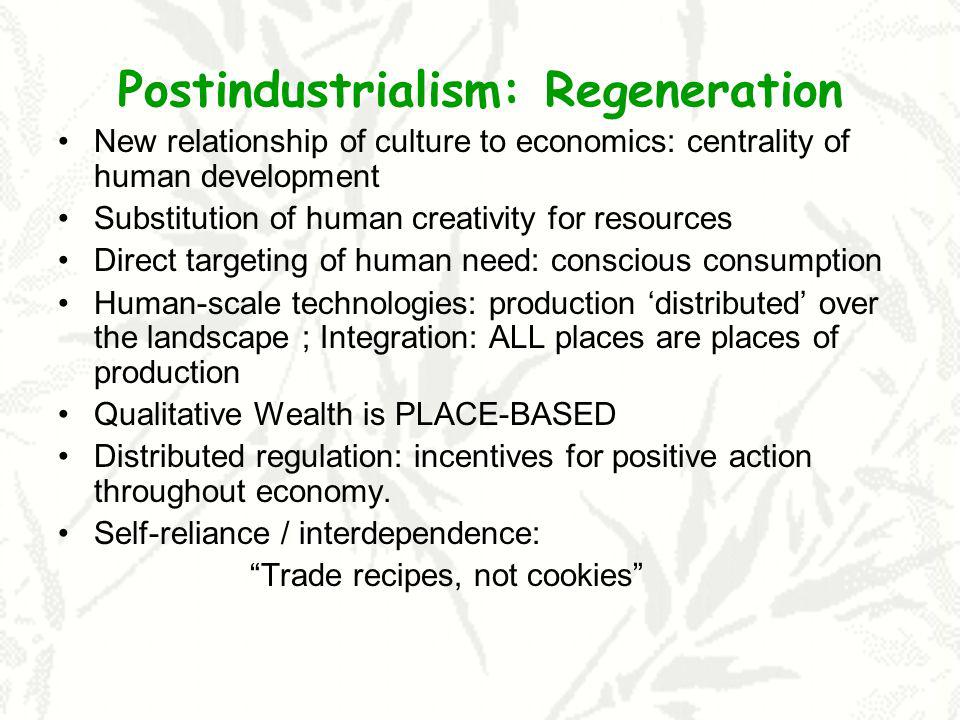 Postindustrialism: Regeneration New relationship of culture to economics: centrality of human development Substitution of human creativity for resources Direct targeting of human need: conscious consumption Human-scale technologies: production distributed over the landscape ; Integration: ALL places are places of production Qualitative Wealth is PLACE-BASED Distributed regulation: incentives for positive action throughout economy.