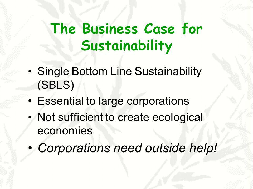 The Business Case for Sustainability Single Bottom Line Sustainability (SBLS) Essential to large corporations Not sufficient to create ecological economies Corporations need outside help!