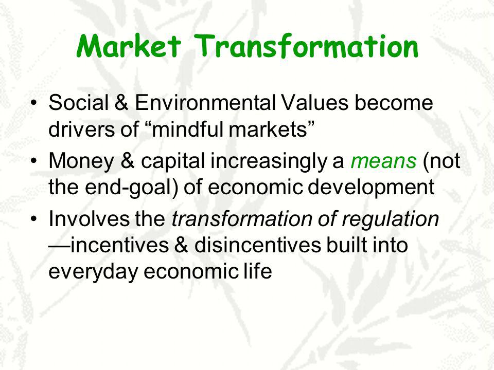Market Transformation Social & Environmental Values become drivers of mindful markets Money & capital increasingly a means (not the end-goal) of economic development Involves the transformation of regulation incentives & disincentives built into everyday economic life