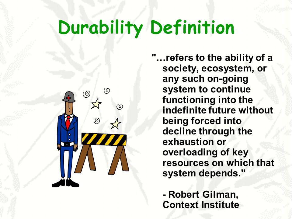 Durability Definition …refers to the ability of a society, ecosystem, or any such on-going system to continue functioning into the indefinite future without being forced into decline through the exhaustion or overloading of key resources on which that system depends. - Robert Gilman, Context Institute