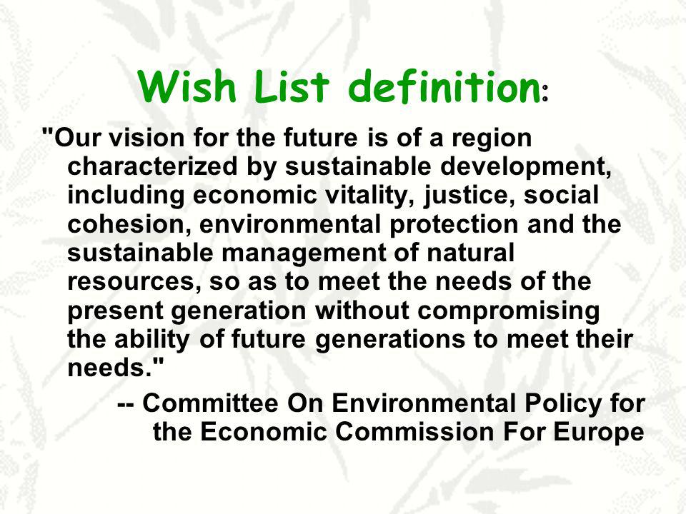 Wish List definition : Our vision for the future is of a region characterized by sustainable development, including economic vitality, justice, social cohesion, environmental protection and the sustainable management of natural resources, so as to meet the needs of the present generation without compromising the ability of future generations to meet their needs. -- Committee On Environmental Policy for the Economic Commission For Europe