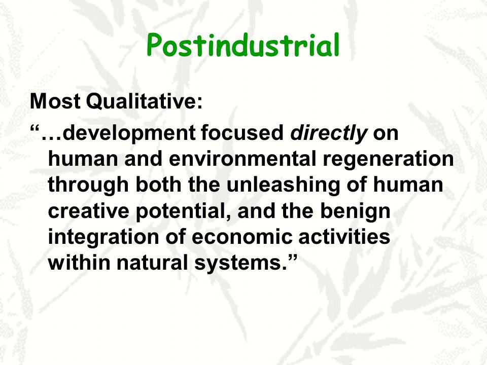 Postindustrial Most Qualitative: …development focused directly on human and environmental regeneration through both the unleashing of human creative potential, and the benign integration of economic activities within natural systems.