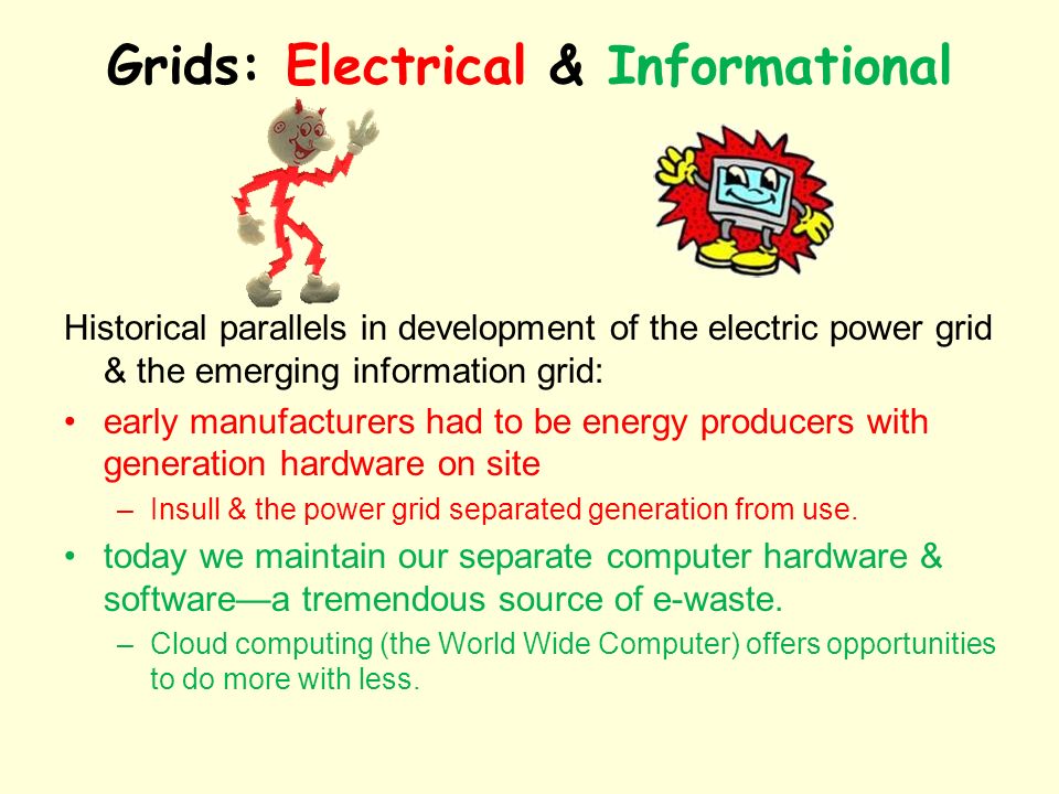 Grids: Electrical & Informational Historical parallels in development of the electric power grid & the emerging information grid: early manufacturers had to be energy producers with generation hardware on site –Insull & the power grid separated generation from use.