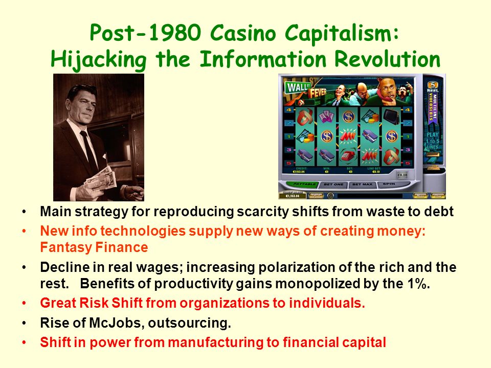 Post-1980 Casino Capitalism: Hijacking the Information Revolution Main strategy for reproducing scarcity shifts from waste to debt New info technologies supply new ways of creating money: Fantasy Finance Decline in real wages; increasing polarization of the rich and the rest.
