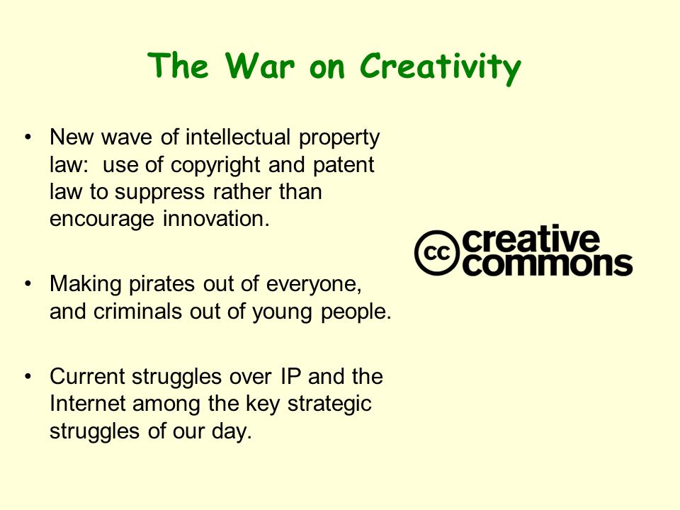 The War on Creativity New wave of intellectual property law: use of copyright and patent law to suppress rather than encourage innovation.