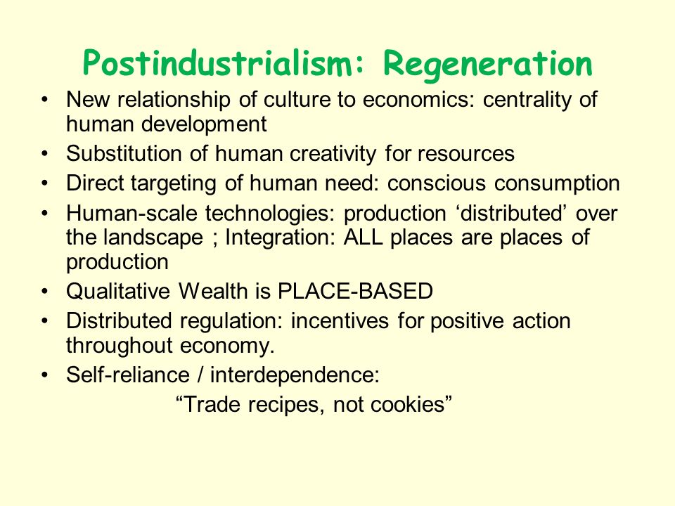 Postindustrialism: Regeneration New relationship of culture to economics: centrality of human development Substitution of human creativity for resources Direct targeting of human need: conscious consumption Human-scale technologies: production distributed over the landscape ; Integration: ALL places are places of production Qualitative Wealth is PLACE-BASED Distributed regulation: incentives for positive action throughout economy.