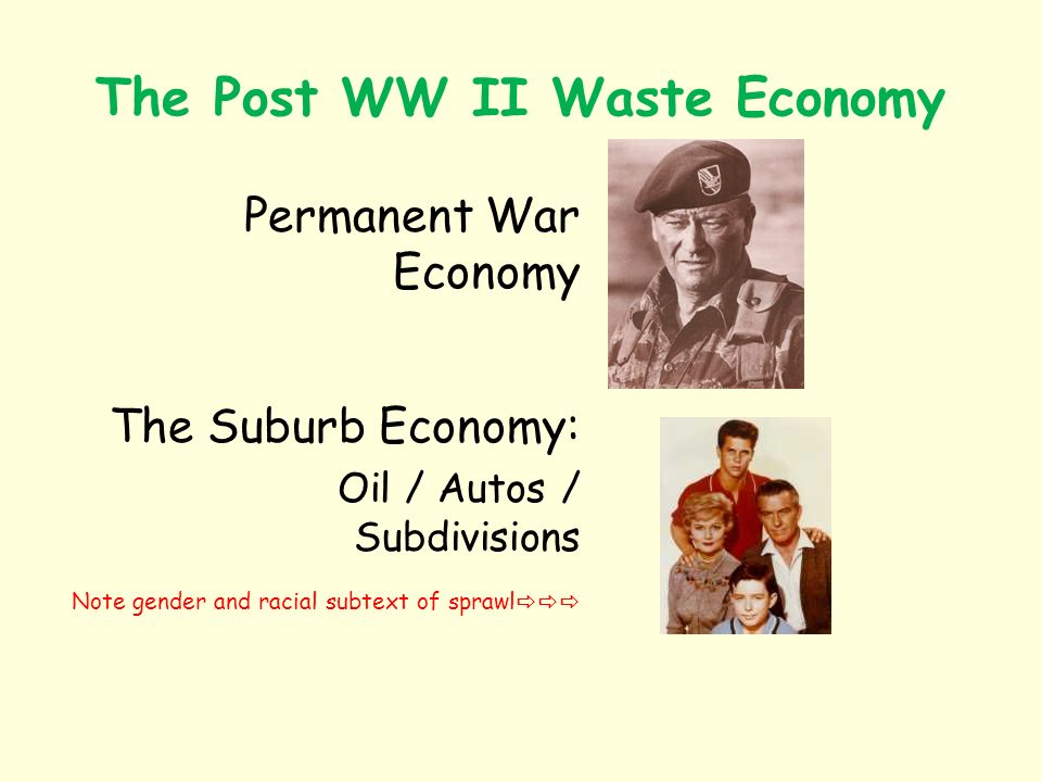 The Post WW II Waste Economy Permanent War Economy The Suburb Economy: Oil / Autos / Subdivisions Note gender and racial subtext of sprawl