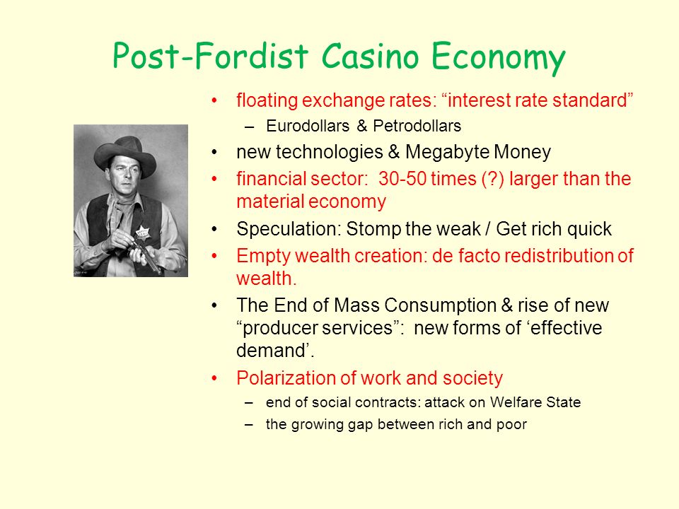 Post-Fordist Casino Economy floating exchange rates: interest rate standard –Eurodollars & Petrodollars new technologies & Megabyte Money financial sector: times ( ) larger than the material economy Speculation: Stomp the weak / Get rich quick Empty wealth creation: de facto redistribution of wealth.