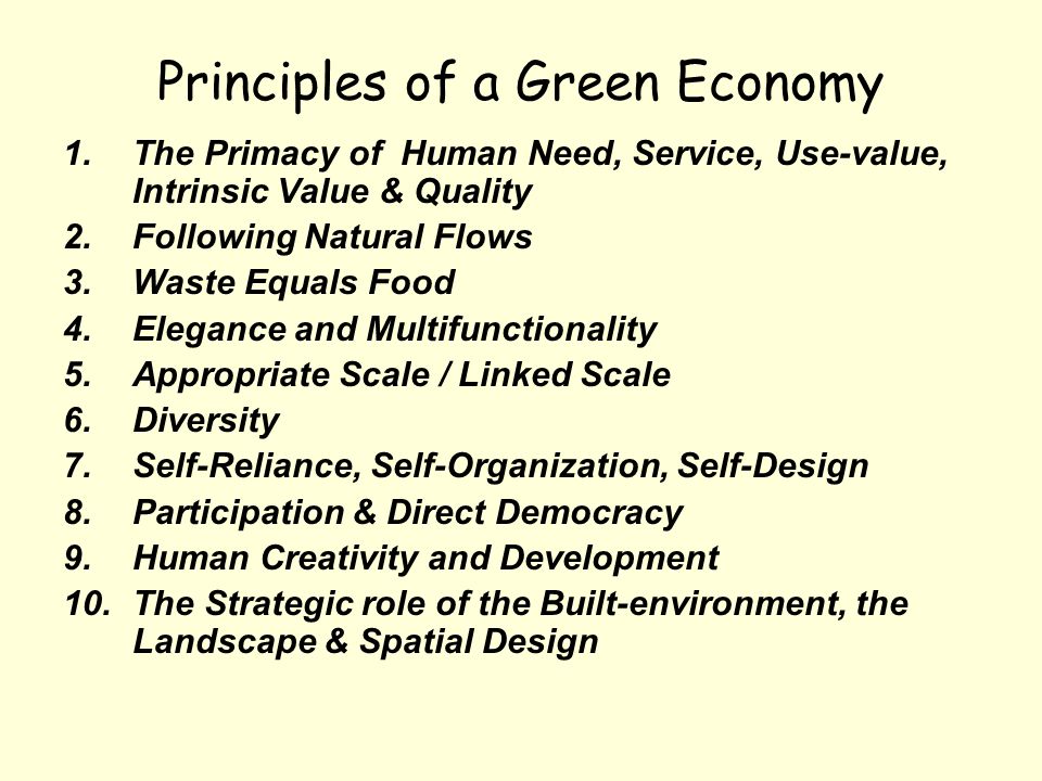 Principles of a Green Economy 1.The Primacy of Human Need, Service, Use-value, Intrinsic Value & Quality 2.Following Natural Flows 3.Waste Equals Food 4.Elegance and Multifunctionality 5.Appropriate Scale / Linked Scale 6.Diversity 7.Self-Reliance, Self-Organization, Self-Design 8.Participation & Direct Democracy 9.Human Creativity and Development 10.The Strategic role of the Built-environment, the Landscape & Spatial Design