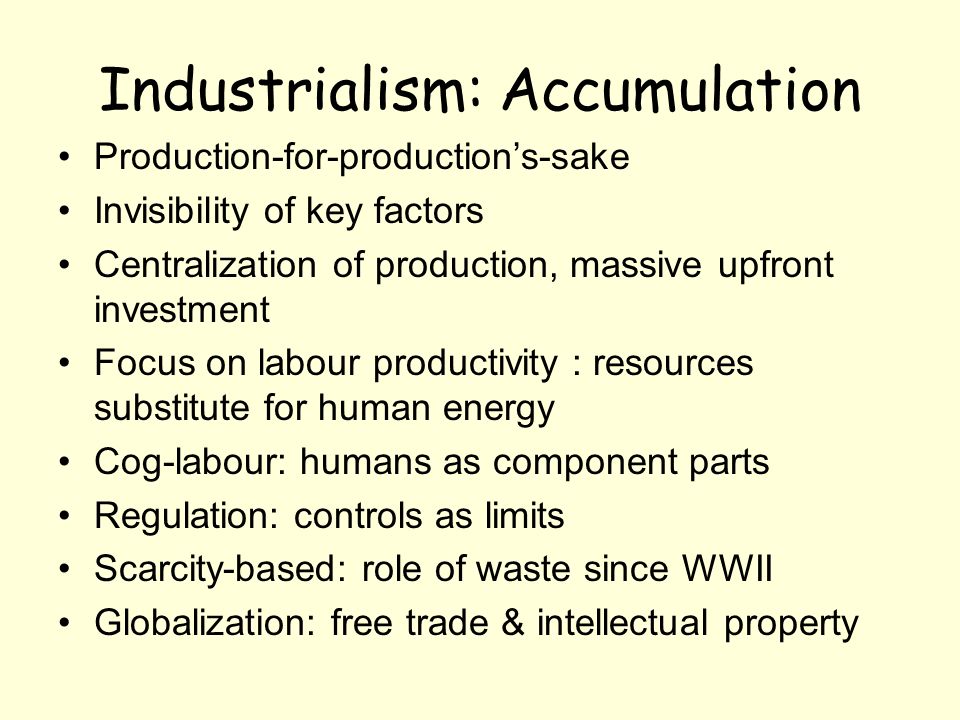 Industrialism: Accumulation Production-for-productions-sake Invisibility of key factors Centralization of production, massive upfront investment Focus on labour productivity : resources substitute for human energy Cog-labour: humans as component parts Regulation: controls as limits Scarcity-based: role of waste since WWII Globalization: free trade & intellectual property