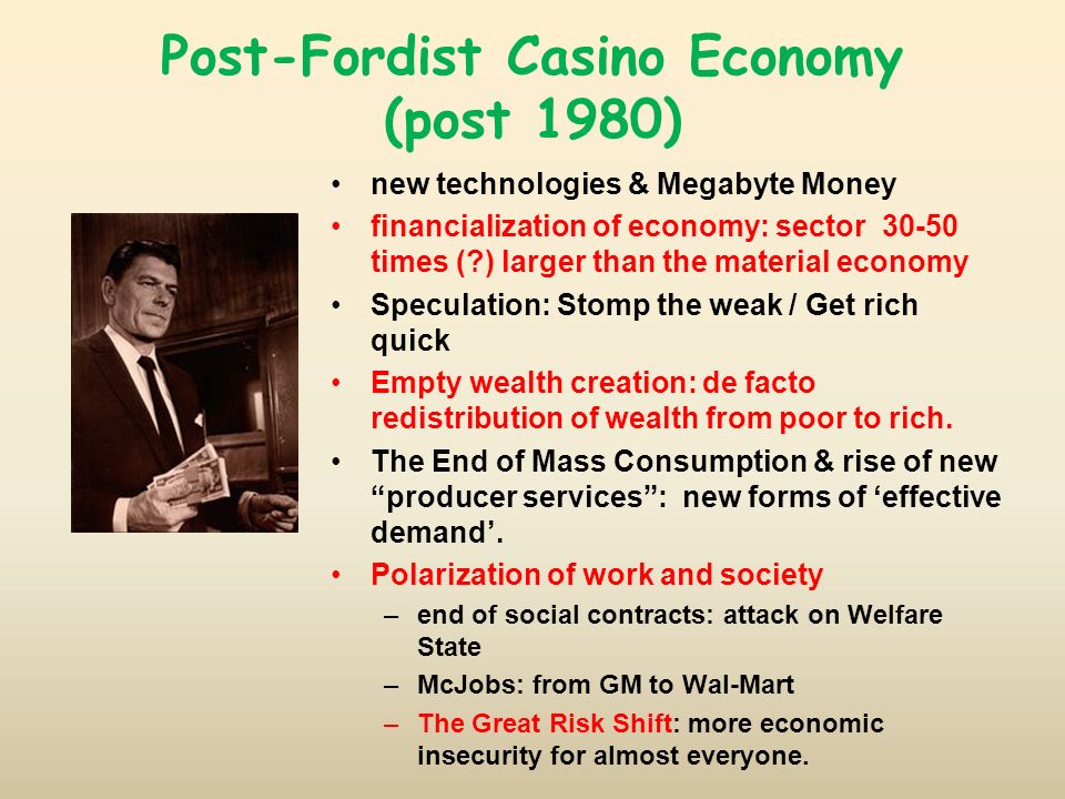 Post-Fordist Casino Economy (post 1980) new technologies & Megabyte Money financialization of economy: sector times ( ) larger than the material economy Speculation: Stomp the weak / Get rich quick Empty wealth creation: de facto redistribution of wealth from poor to rich.