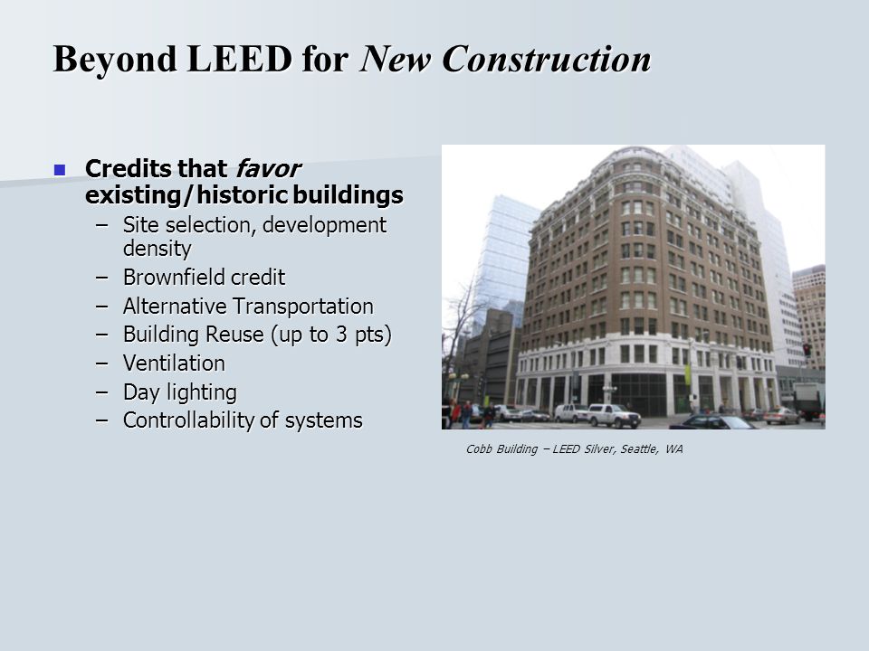 Beyond LEED for New Construction Credits that favor existing/historic buildings Credits that favor existing/historic buildings –Site selection, development density –Brownfield credit –Alternative Transportation –Building Reuse (up to 3 pts) –Ventilation –Day lighting –Controllability of systems Cobb Building – LEED Silver, Seattle, WA