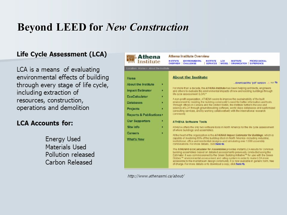 Beyond LEED for New Construction Life Cycle Assessment (LCA) LCA is a means of evaluating environmental effects of building through every stage of life cycle, including extraction of resources, construction, operations and demolition LCA Accounts for: Energy Used Materials Used Pollution released Carbon Released
