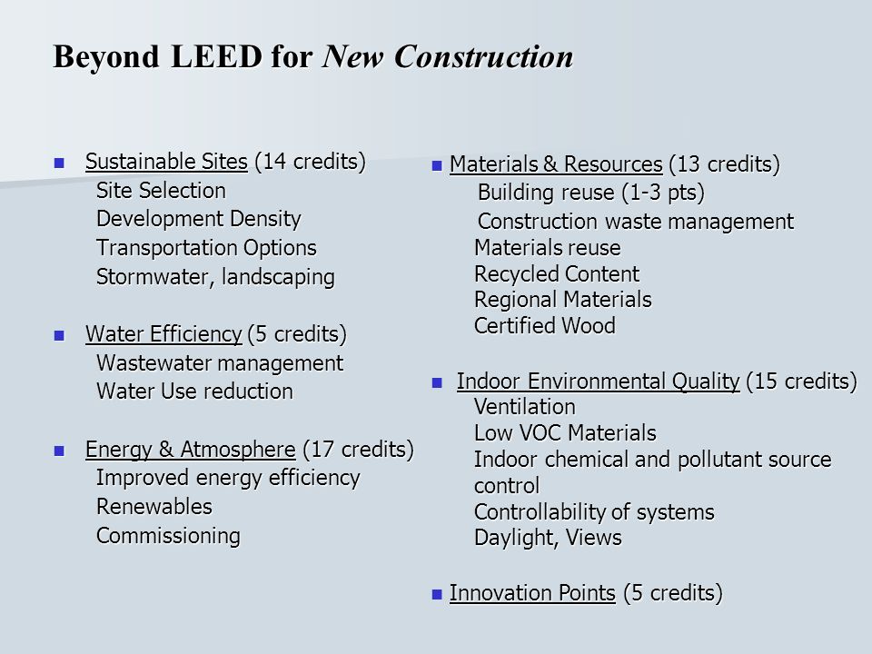 Beyond LEED for New Construction Sustainable Sites (14 credits) Sustainable Sites (14 credits) Site Selection Development Density Transportation Options Stormwater, landscaping Water Efficiency (5 credits) Water Efficiency (5 credits) Wastewater management Water Use reduction Energy & Atmosphere (17 credits) Energy & Atmosphere (17 credits) Improved energy efficiency RenewablesCommissioning Materials & Resources (13 credits) Materials & Resources (13 credits) Building reuse (1-3 pts) Building reuse (1-3 pts) Construction waste management Construction waste management Materials reuse Recycled Content Regional Materials Certified Wood Indoor Environmental Quality (15 credits) Indoor Environmental Quality (15 credits)Ventilation Low VOC Materials Indoor chemical and pollutant source control Controllability of systems Daylight, Views Innovation Points (5 credits)