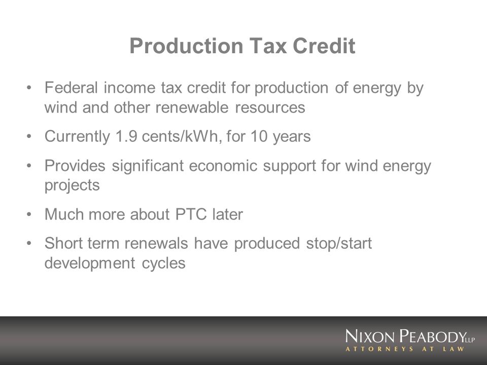 Production Tax Credit Federal income tax credit for production of energy by wind and other renewable resources Currently 1.9 cents/kWh, for 10 years Provides significant economic support for wind energy projects Much more about PTC later Short term renewals have produced stop/start development cycles