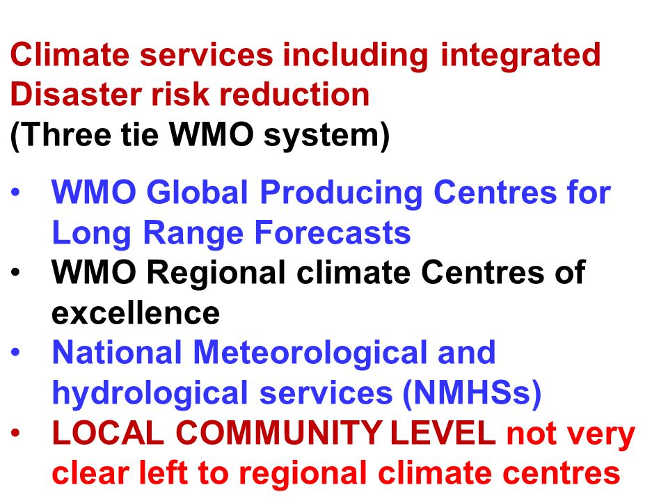 Climate services including integrated Disaster risk reduction (Three tie WMO system) WMO Global Producing Centres for Long Range Forecasts WMO Regional climate Centres of excellence National Meteorological and hydrological services (NMHSs) LOCAL COMMUNITY LEVEL not very clear left to regional climate centres