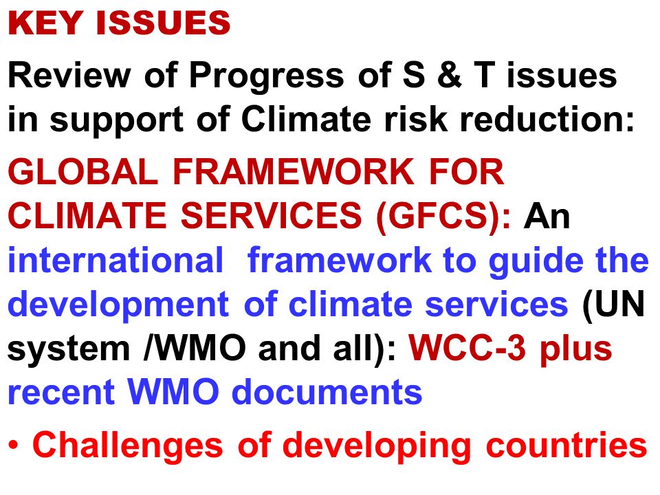 KEY ISSUES Review of Progress of S & T issues in support of Climate risk reduction: GLOBAL FRAMEWORK FOR CLIMATE SERVICES (GFCS): An international framework to guide the development of climate services (UN system /WMO and all): WCC-3 plus recent WMO documents Challenges of developing countries