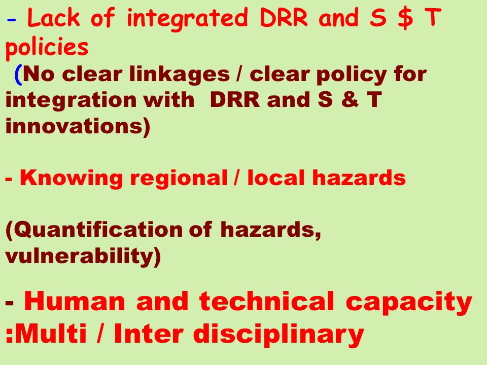 - Lack of integrated DRR and S $ T policies ( No clear linkages / clear policy for integration with DRR and S & T innovations) - Knowing regional / local hazards (Quantification of hazards, vulnerability) - Human and technical capacity :Multi / Inter disciplinary