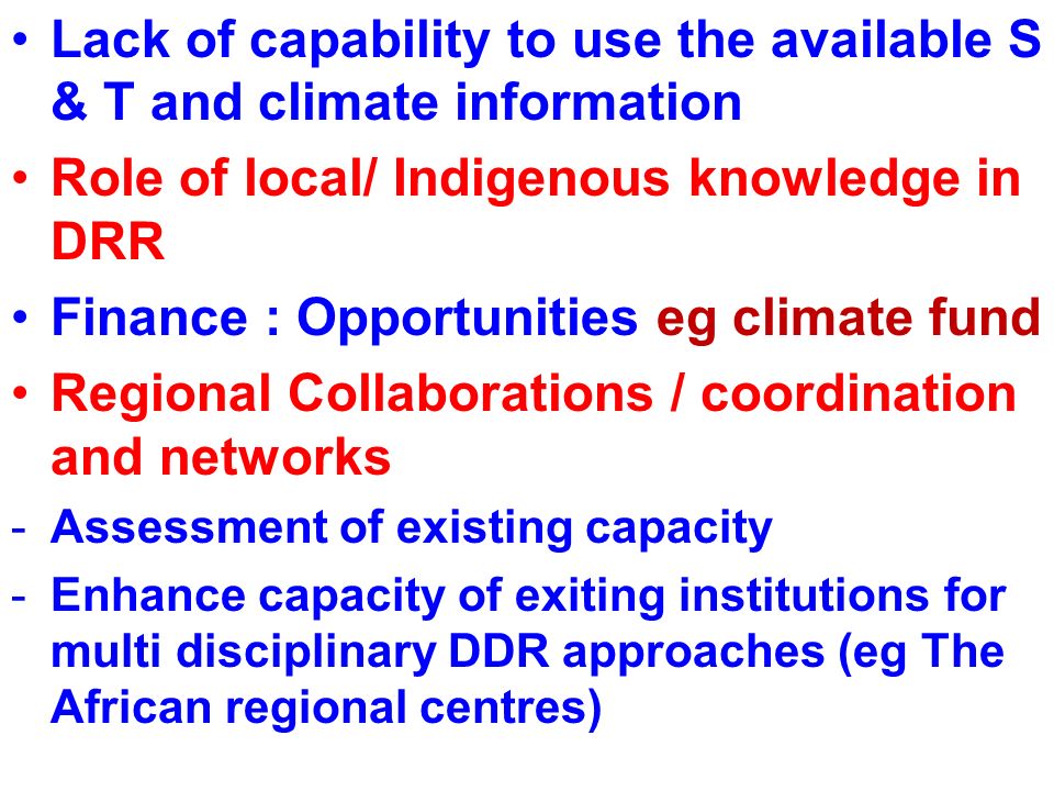 Lack of capability to use the available S & T and climate information Role of local/ Indigenous knowledge in DRR Finance : Opportunities eg climate fund Regional Collaborations / coordination and networks -Assessment of existing capacity -Enhance capacity of exiting institutions for multi disciplinary DDR approaches (eg The African regional centres)
