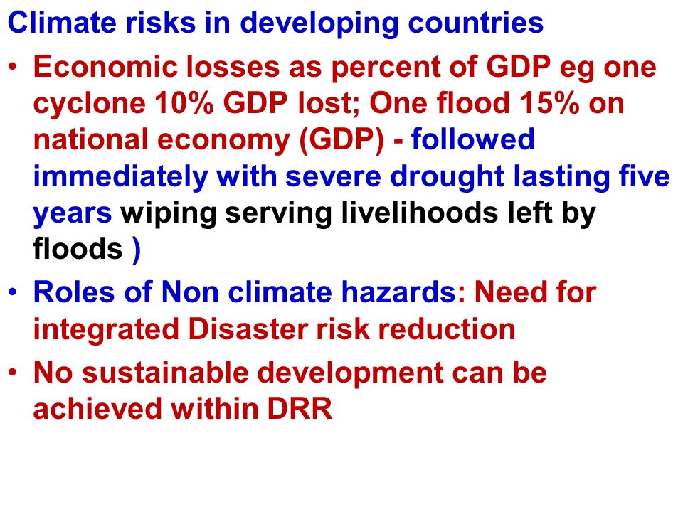 Climate risks in developing countries Economic losses as percent of GDP eg one cyclone 10% GDP lost; One flood 15% on national economy (GDP) - followed immediately with severe drought lasting five years wiping serving livelihoods left by floods ) Roles of Non climate hazards: Need for integrated Disaster risk reduction No sustainable development can be achieved within DRR