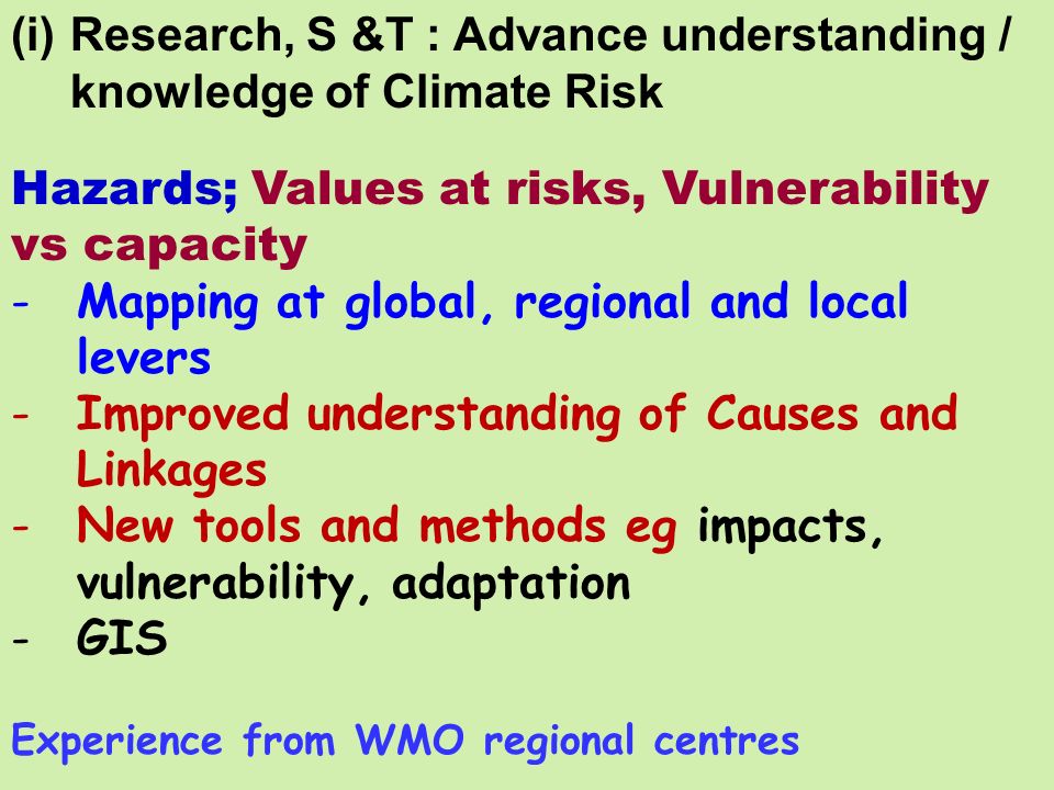 (i)Research, S &T : Advance understanding / knowledge of Climate Risk Hazards; Values at risks, Vulnerability vs capacity -Mapping at global, regional and local levers -Improved understanding of Causes and Linkages -New tools and methods eg impacts, vulnerability, adaptation -GIS Experience from WMO regional centres