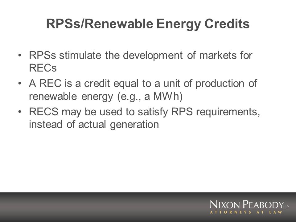 RPSs/Renewable Energy Credits RPSs stimulate the development of markets for RECs A REC is a credit equal to a unit of production of renewable energy (e.g., a MWh) RECS may be used to satisfy RPS requirements, instead of actual generation
