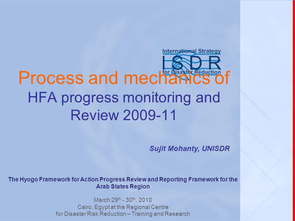 Process and mechanics of HFA progress monitoring and Review Sujit Mohanty, UNISDR The Hyogo Framework for Action Progress Review and Reporting Framework for the Arab States Region March 29 th - 30 th, 2010 Cairo, Egypt at the Regional Centre for Disaster Risk Reduction – Training and Research