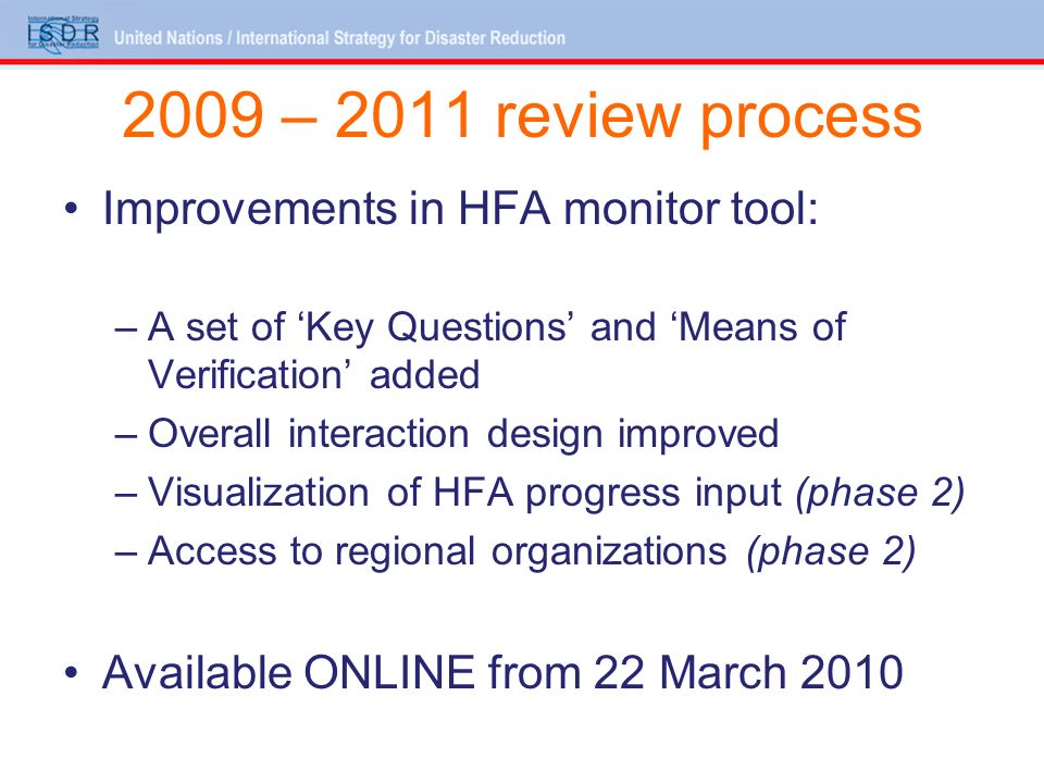 2009 – 2011 review process Improvements in HFA monitor tool: –A set of Key Questions and Means of Verification added –Overall interaction design improved –Visualization of HFA progress input (phase 2) –Access to regional organizations (phase 2) Available ONLINE from 22 March 2010