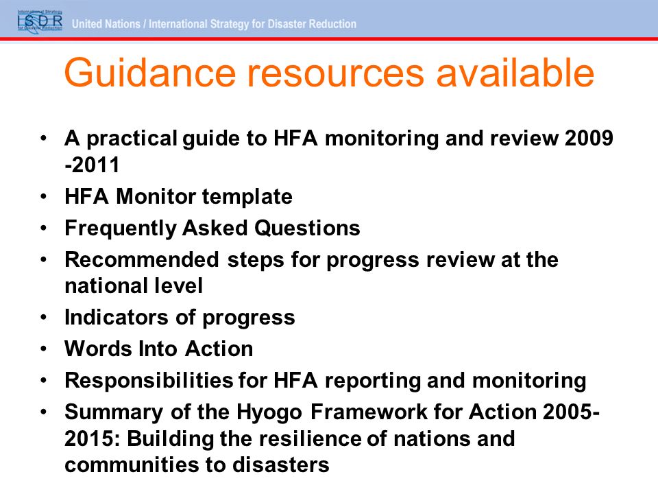 Guidance resources available A practical guide to HFA monitoring and review HFA Monitor template Frequently Asked Questions Recommended steps for progress review at the national level Indicators of progress Words Into Action Responsibilities for HFA reporting and monitoring Summary of the Hyogo Framework for Action : Building the resilience of nations and communities to disasters