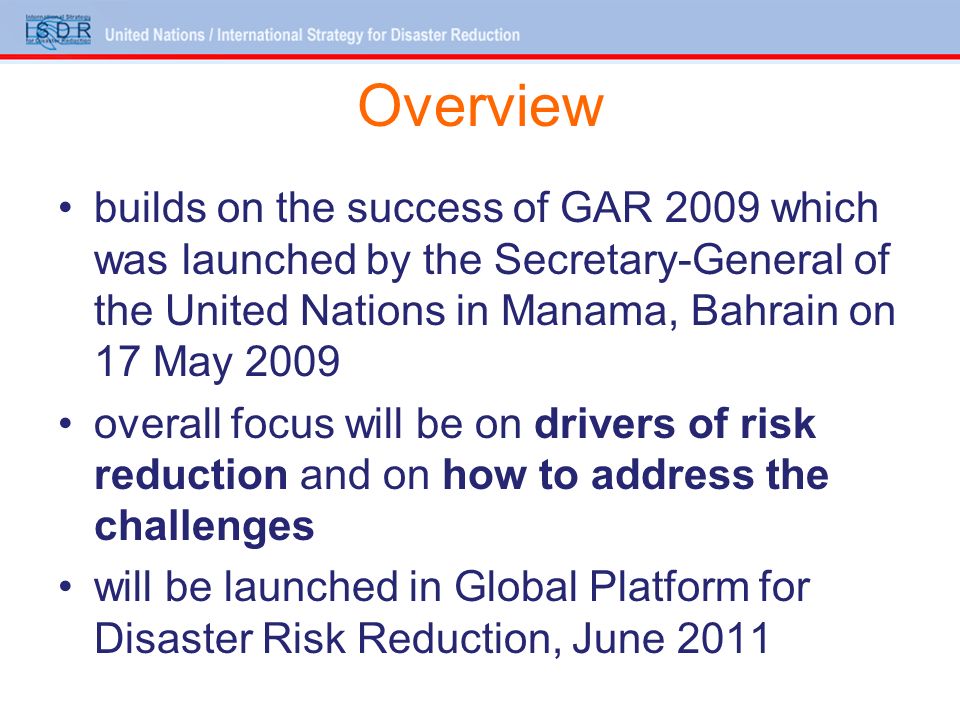 Overview builds on the success of GAR 2009 which was launched by the Secretary-General of the United Nations in Manama, Bahrain on 17 May 2009 overall focus will be on drivers of risk reduction and on how to address the challenges will be launched in Global Platform for Disaster Risk Reduction, June 2011