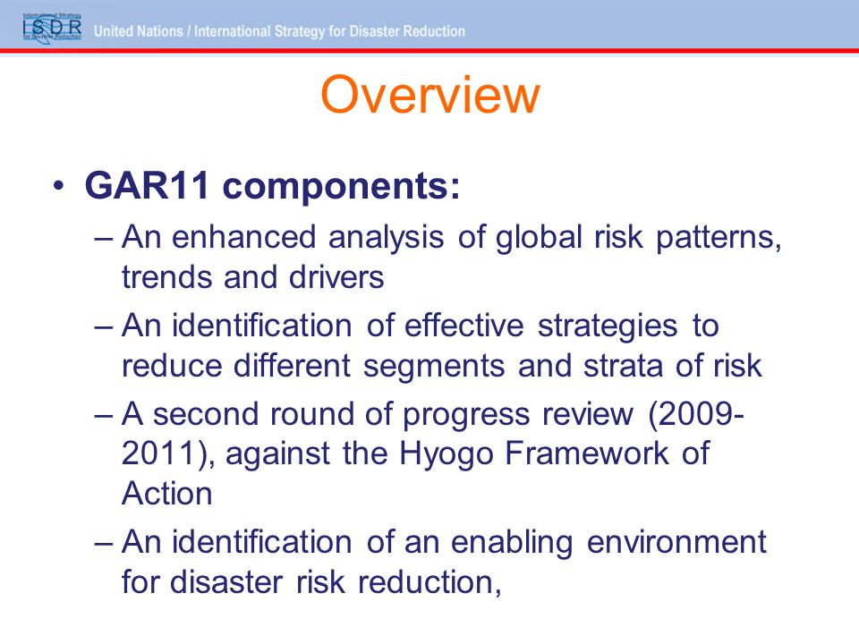Overview GAR11 components: –An enhanced analysis of global risk patterns, trends and drivers –An identification of effective strategies to reduce different segments and strata of risk –A second round of progress review ( ), against the Hyogo Framework of Action –An identification of an enabling environment for disaster risk reduction,