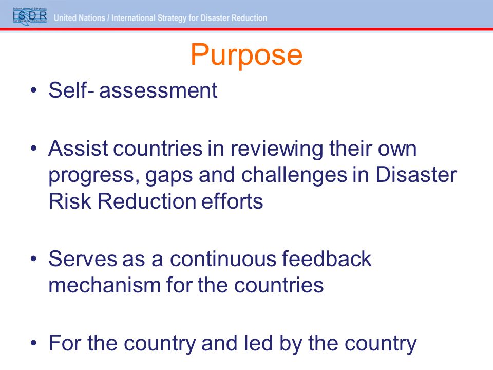 Purpose Self- assessment Assist countries in reviewing their own progress, gaps and challenges in Disaster Risk Reduction efforts Serves as a continuous feedback mechanism for the countries For the country and led by the country