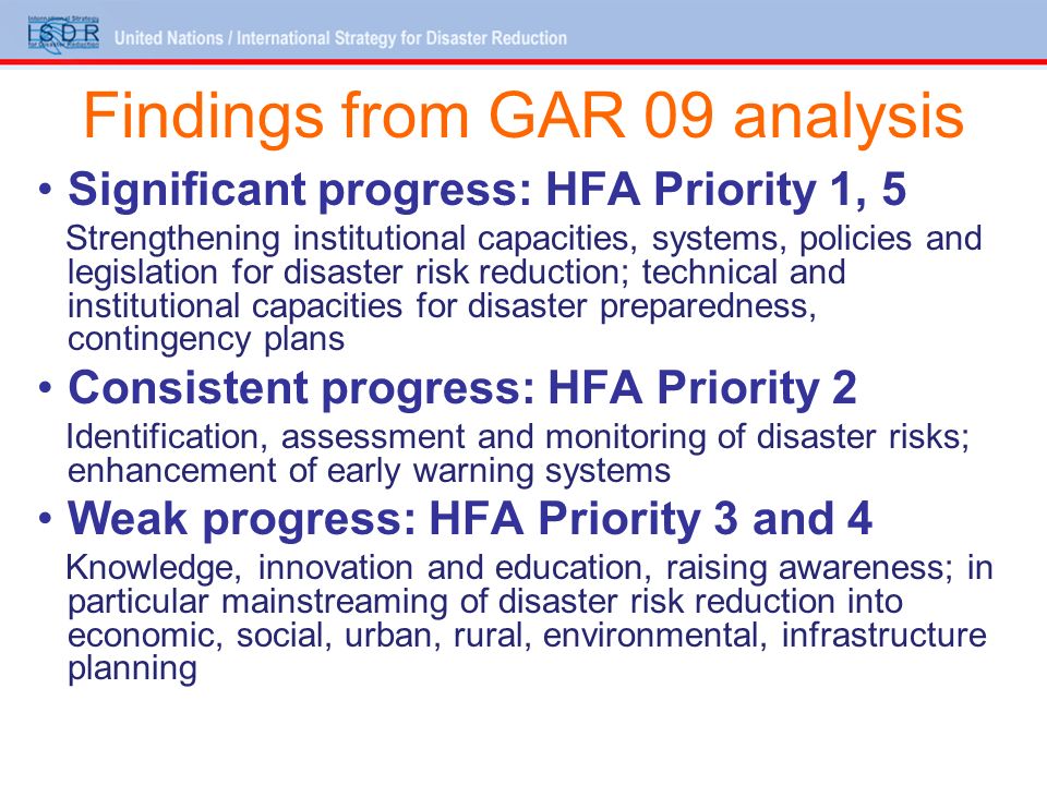Findings from GAR 09 analysis Significant progress: HFA Priority 1, 5 Strengthening institutional capacities, systems, policies and legislation for disaster risk reduction; technical and institutional capacities for disaster preparedness, contingency plans Consistent progress: HFA Priority 2 Identification, assessment and monitoring of disaster risks; enhancement of early warning systems Weak progress: HFA Priority 3 and 4 Knowledge, innovation and education, raising awareness; in particular mainstreaming of disaster risk reduction into economic, social, urban, rural, environmental, infrastructure planning