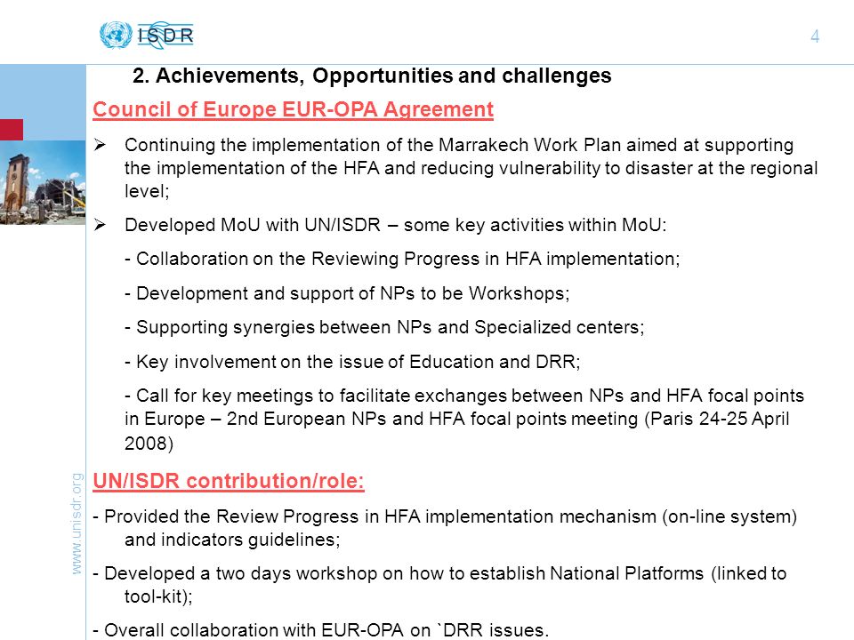 4 Council of Europe EUR-OPA Agreement Continuing the implementation of the Marrakech Work Plan aimed at supporting the implementation of the HFA and reducing vulnerability to disaster at the regional level; Developed MoU with UN/ISDR – some key activities within MoU: - Collaboration on the Reviewing Progress in HFA implementation; - Development and support of NPs to be Workshops; - Supporting synergies between NPs and Specialized centers; - Key involvement on the issue of Education and DRR; - Call for key meetings to facilitate exchanges between NPs and HFA focal points in Europe – 2nd European NPs and HFA focal points meeting (Paris April 2008) UN/ISDR contribution/role: - Provided the Review Progress in HFA implementation mechanism (on-line system) and indicators guidelines; - Developed a two days workshop on how to establish National Platforms (linked to tool-kit); - Overall collaboration with EUR-OPA on `DRR issues.