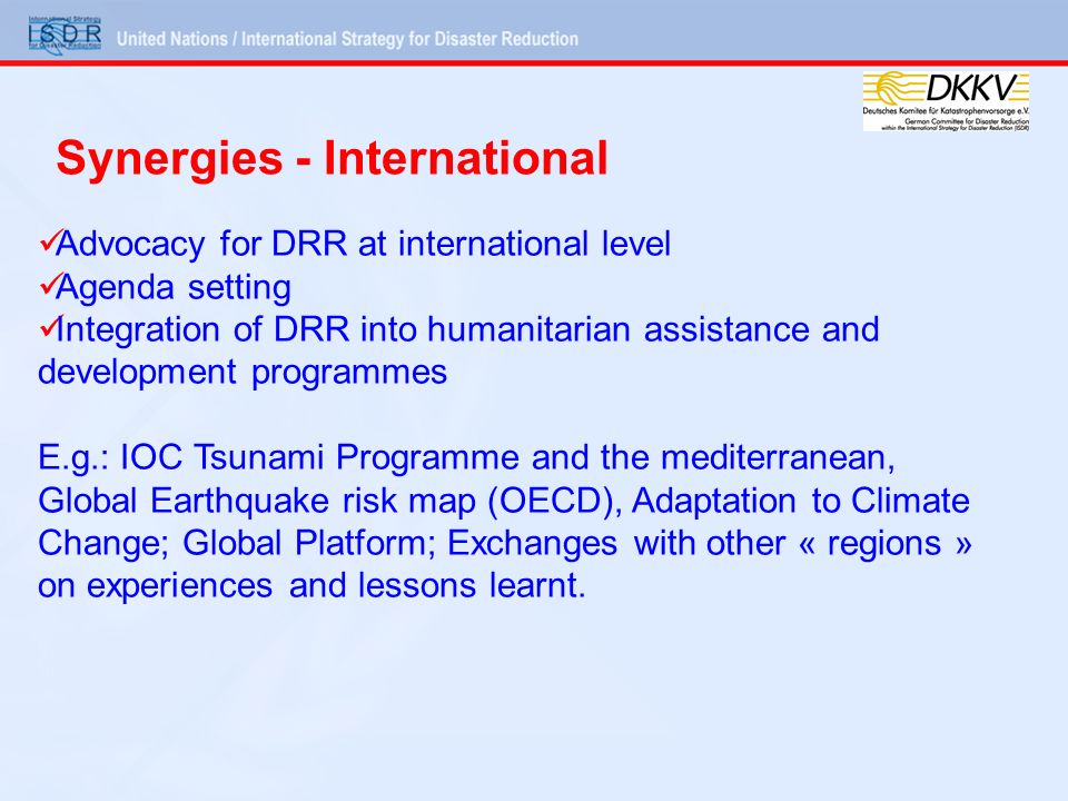 Advocacy for DRR at international level Agenda setting Integration of DRR into humanitarian assistance and development programmes E.g.: IOC Tsunami Programme and the mediterranean, Global Earthquake risk map (OECD), Adaptation to Climate Change; Global Platform; Exchanges with other « regions » on experiences and lessons learnt.